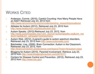 WORKS CITED
1.   Anderson, Connie. (2010). Careful Counting: How Many People Have
     an ASD? Retrieved July 23, 2012 from
     http://www.iancommunity.org/cs/understanding_research/prevalence
2.   Athletes for Autism (2012). Retrieved July 23, 2012 from
     http://www.beatautism.org/AboutAutism.asp
3.   Autism Speaks. (2012) Retrieved July 23, 2012, from
     http://www.autismspeaks.org/?utm_source=autismspeaks.org&utm_me
     dium=web&utm_campaign=primarymenu
4.   Autism Web. (2012). A parent’s guide to autism spectrum disorders.
     Retrieved July 23, 2012 from http://www.autismweb.com/
5.   Batchelder, Lisa. (2000). Brain Connection: Autism in the Classroom.
     Retrieved July 23, 2012, from
     http://brainconnection.positscience.com/topics/?main=fa/autism-class
6.   Blogging for Autism (2010). Parental Involvement. Retrieve July 23,
     2012 from http://www.bloggingforautism.com/2010/11/
7.   Centers for Disease Control and Prevention. (2012). Retrieved July 23,
     2012 from http://www.cdc.gov/
 
