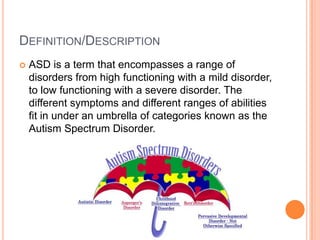 DEFINITION/DESCRIPTION
   ASD is a term that encompasses a range of
    disorders from high functioning with a mild disorder,
    to low functioning with a severe disorder. The
    different symptoms and different ranges of abilities
    fit in under an umbrella of categories known as the
    Autism Spectrum Disorder.
 