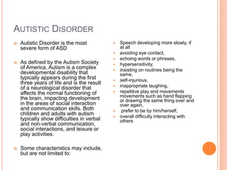 AUTISTIC DISORDER
   Autistic Disorder is the most              Speech developing more slowly, if
    severe form of ASD                          at all
                                               avoiding eye contact,
                                               echoing words or phrases,
   As defined by the Autism Society           hypersensitivity,
    of America, Autism is a complex            insisting on routines being the
    developmental disability that               same,
    typically appears during the first         self-injurious,
    three years of life and is the result
    of a neurological disorder that            inappropriate laughing,
    affects the normal functioning of          repetitive play and movements
    the brain, impacting development            movements such as hand flapping
                                                or drawing the same thing over and
    in the areas of social interaction          over again,
    and communication skills. Both              prefer to be by him/herself,
    children and adults with autism            overall difficulty interacting with
    typically show difficulties in verbal       others
    and non-verbal communication,
    social interactions, and leisure or
    play activities.

   Some characteristics may include,
    but are not limited to:
 