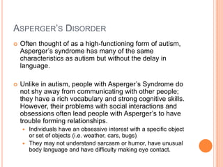 ASPERGER’S DISORDER
   Often thought of as a high-functioning form of autism,
    Asperger’s syndrome has many of the same
    characteristics as autism but without the delay in
    language.

   Unlike in autism, people with Asperger’s Syndrome do
    not shy away from communicating with other people;
    they have a rich vocabulary and strong cognitive skills.
    However, their problems with social interactions and
    obsessions often lead people with Asperger’s to have
    trouble forming relationships.
     Individuals have an obsessive interest with a specific object
      or set of objects (i.e. weather, cars, bugs)
     They may not understand sarcasm or humor, have unusual
      body language and have difficulty making eye contact.
 