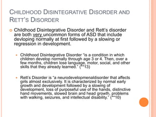 CHILDHOOD DISINTEGRATIVE DISORDER AND
RETT’S DISORDER
   Childhood Disintegrative Disorder and Rett’s disorder
    are both very uncommon forms of ASD that include
    devloping normally at first followed by a slowing or
    regression in development.

       Childhood Disintegrative Disorder “is a condition in which
        children develop normally through age 3 or 4. Then, over a
        few months, children lose language, motor, social, and other
        skills that they already learned.” (**13)

       Rett’s Disorder is “a neurodevelopmenaldisorder that affects
        girls almost exclusively. It is characterized by normal early
        growth and development followed by a slowing of
        development, loss of purposeful use of the hands, distinctive
        hand movements, slowed brain and head growth, problems
        with walking, seizures, and intellectual disability.” (**10)
 