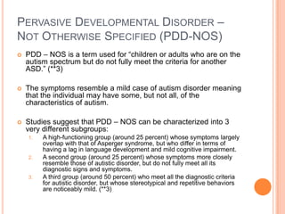 PERVASIVE DEVELOPMENTAL DISORDER –
NOT OTHERWISE SPECIFIED (PDD-NOS)
   PDD – NOS is a term used for “children or adults who are on the
    autism spectrum but do not fully meet the criteria for another
    ASD.” (**3)

   The symptoms resemble a mild case of autism disorder meaning
    that the individual may have some, but not all, of the
    characteristics of autism.

   Studies suggest that PDD – NOS can be characterized into 3
    very different subgroups:
    1.   A high-functioning group (around 25 percent) whose symptoms largely
         overlap with that of Asperger syndrome, but who differ in terms of
         having a lag in language development and mild cognitive impairment.
    2.   A second group (around 25 percent) whose symptoms more closely
         resemble those of autistic disorder, but do not fully meet all its
         diagnostic signs and symptoms.
    3.   A third group (around 50 percent) who meet all the diagnostic criteria
         for autistic disorder, but whose stereotypical and repetitive behaviors
         are noticeably mild. (**3)
 