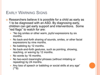 EARLY WARNING SIGNS
   Researchers believe it is possible for a child as early as
    1 to be diagnosed with an ASD. By diagnosing early,
    children can get early support and interventions. Some
    “red flags” to watch for are:
       “No big smiles or other warm, joyful expressions by six
        months.
       No back-and-forth sharing of sounds, smiles, or other facial
        expressions by nine months.
       No babbling by 12 months.
       No back-and-forth gestures, such as pointing, showing,
        reaching, or waving by 12 months.
       No words by 16 months.
       No two-word meaningful phrases (without imitating or
        repeating) by 24 months.
       Any loss of speech or babbling or social skills at any age”
        (**9)
 