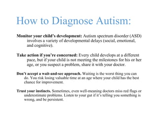 How to Diagnose Autism:
Monitor your child’s development: Autism spectrum disorder (ASD)
involves a variety of developmental delays (social, emotional,
and cognitive).
Take action if you’re concerned: Every child develops at a different
pace, but if your child is not meeting the milestones for his or her
age, or you suspect a problem, share it with your doctor.
Don’t accept a wait-and-see approach. Waiting is the worst thing you can
do. You risk losing valuable time at an age where your child has the best
chance for improvement.
Trust your instincts. Sometimes, even well-meaning doctors miss red flags or
underestimate problems. Listen to your gut if it’s telling you something is
wrong, and be persistent.
 