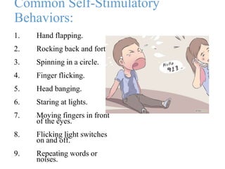 Common Self-Stimulatory
Behaviors:
1. Hand flapping.
2. Rocking back and forth.
3. Spinning in a circle.
4. Finger flicking.
5. Head banging.
6. Staring at lights.
7. Moving fingers in front
of the eyes.
8. Flicking light switches
on and off.
9. Repeating words or
noises.
 