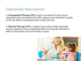 Educational Interventions:
3- Occupational Therapy (OT): used as a treatment for the sensory
integration issues associated with ASDs. Improves the individual’s quality
of life and ability to participate fully in daily activities.
4- Physical Therapy (PT): to improve gross motor skills and handle
sensory integration issues, particularly those involving the individual’s
ability to feel and be aware of his body in space.
 