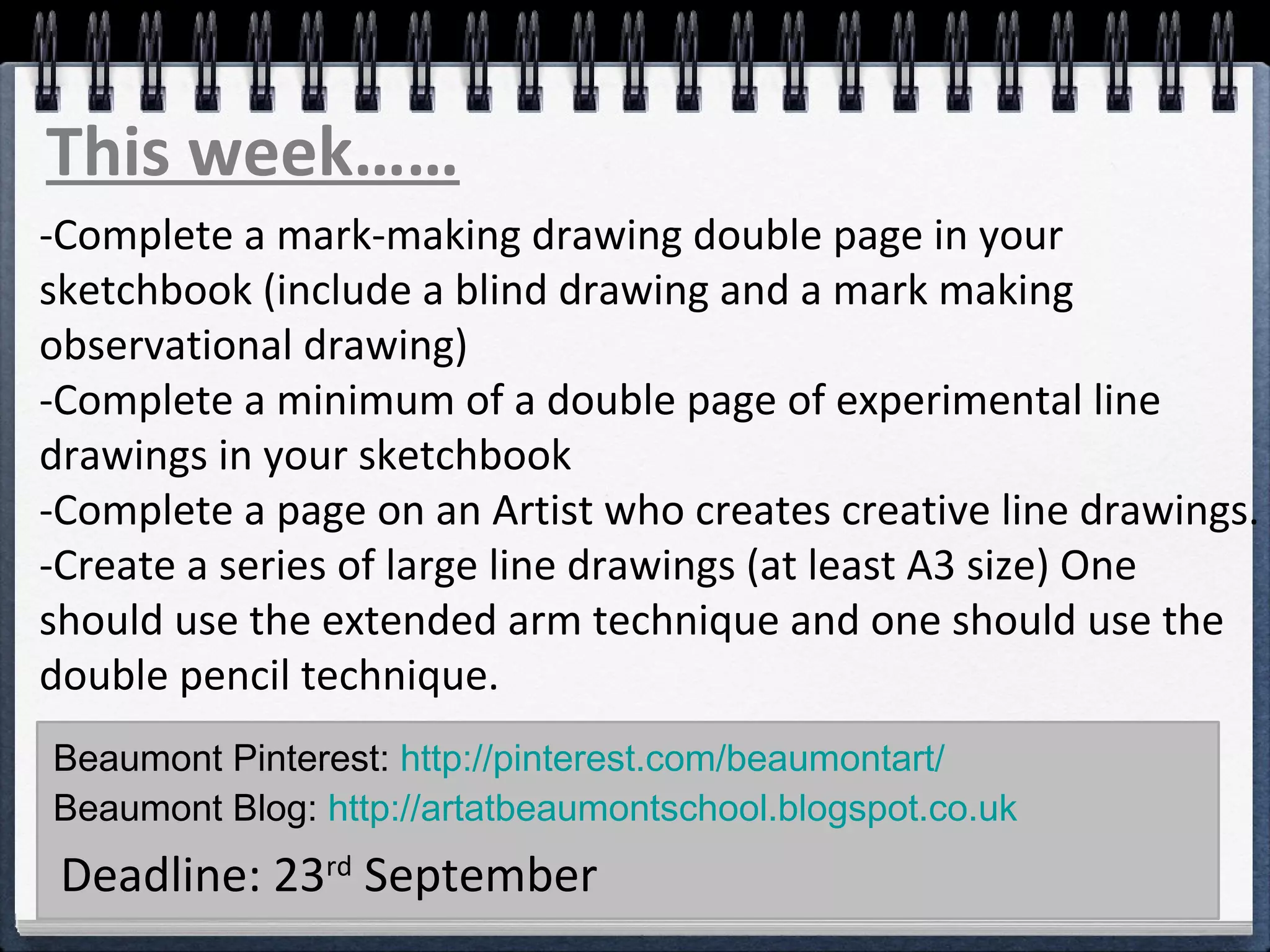 This week…… 
-Complete a mark-making drawing double page in your 
sketchbook (include a blind drawing and a mark making 
observational drawing) 
-Complete a minimum of a double page of experimental line 
drawings in your sketchbook 
-Complete a page on an Artist who creates creative line drawings. 
-Create a series of large line drawings (at least A3 size) One 
should use the extended arm technique and one should use the 
double pencil technique. 
Beaumont Pinterest: http://pinterest.com/beaumontart/ 
Beaumont Blog: http://artatbeaumontschool.blogspot.co.uk 
Deadline: 23rd September 
