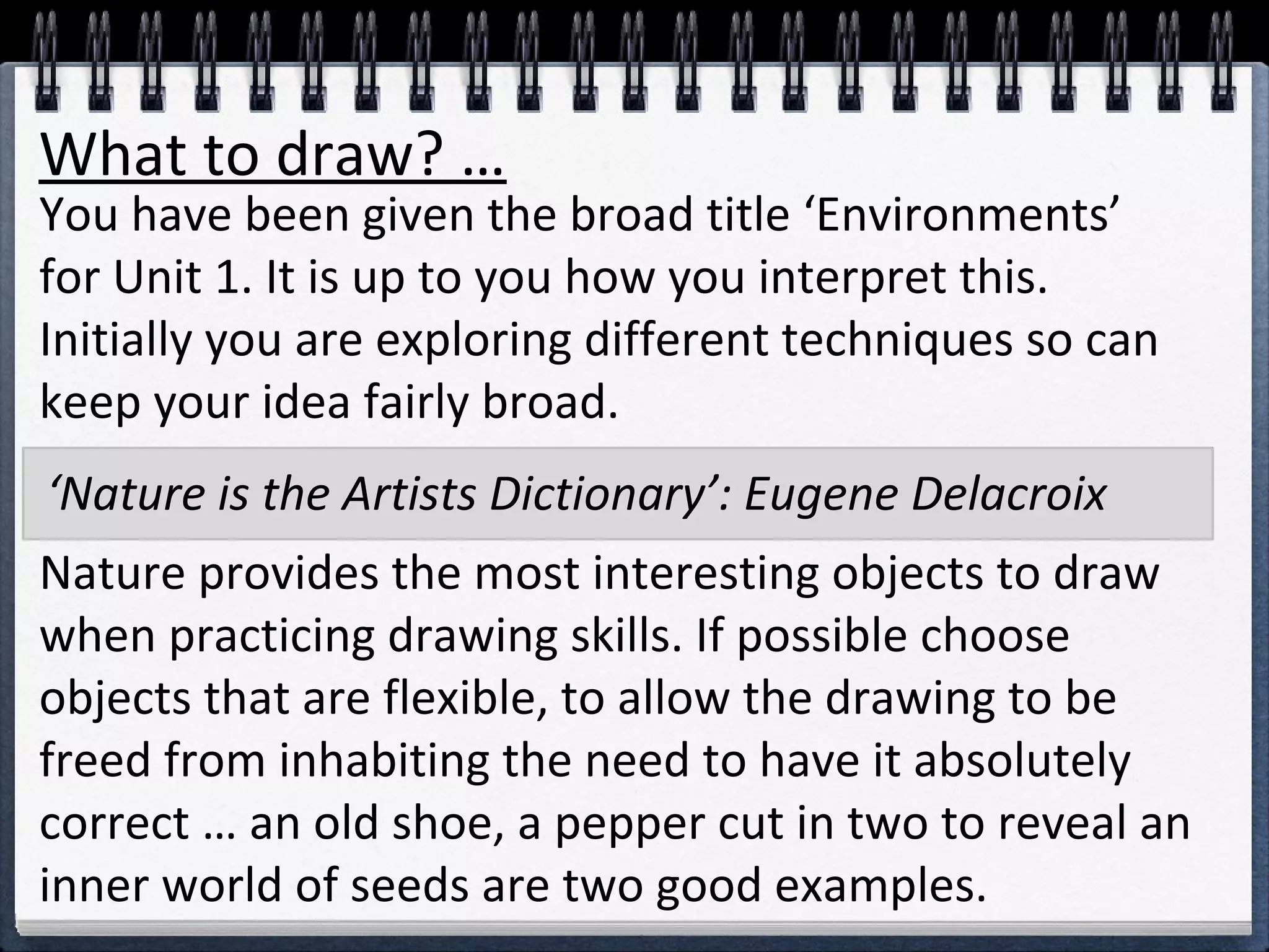 What to draw? … 
You have been given the broad title ‘Environments’ 
for Unit 1. It is up to you how you interpret this. 
Initially you are exploring different techniques so can 
keep your idea fairly broad. 
‘Nature is the Artists Dictionary’: Eugene Delacroix 
Nature provides the most interesting objects to draw 
when practicing drawing skills. If possible choose 
objects that are flexible, to allow the drawing to be 
freed from inhabiting the need to have it absolutely 
correct … an old shoe, a pepper cut in two to reveal an 
inner world of seeds are two good examples. 
 