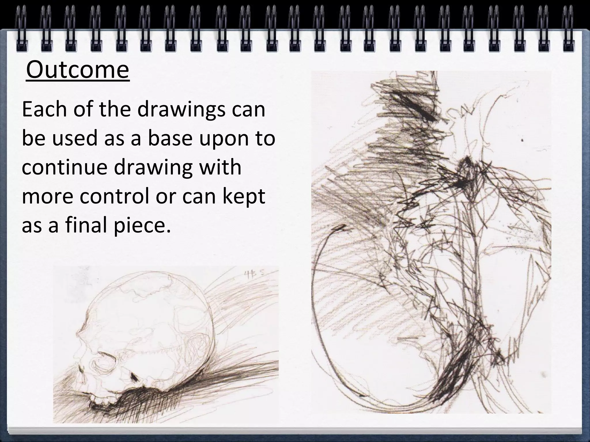 Outcome 
Each of the drawings can 
be used as a base upon to 
continue drawing with 
more control or can kept 
as a final piece. 
 