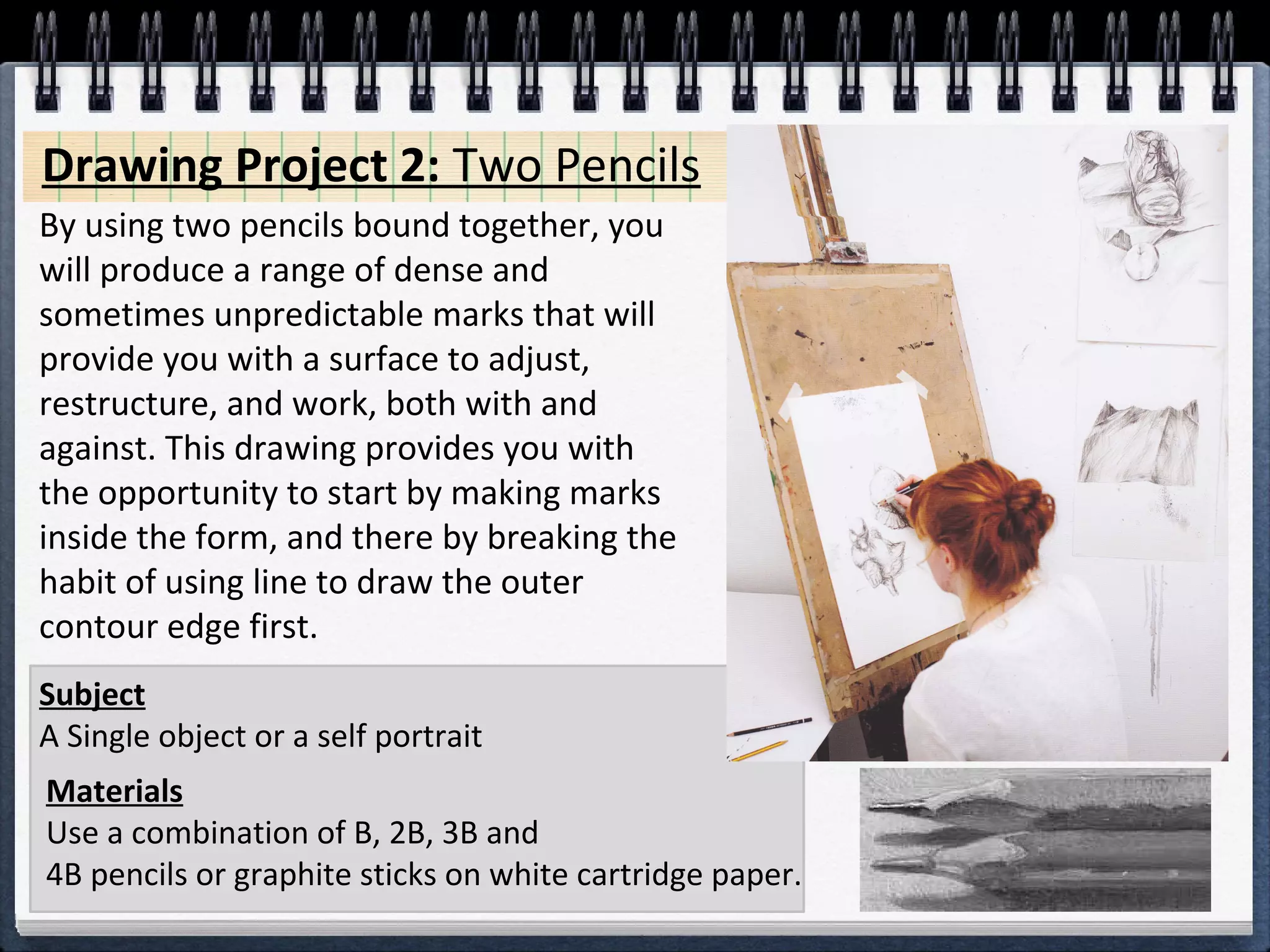 Drawing Project 2: Two Pencils 
By using two pencils bound together, you 
will produce a range of dense and 
sometimes unpredictable marks that will 
provide you with a surface to adjust, 
restructure, and work, both with and 
against. This drawing provides you with 
the opportunity to start by making marks 
inside the form, and there by breaking the 
habit of using line to draw the outer 
contour edge first. 
Subject 
A Single object or a self portrait 
Materials 
Use a combination of B, 2B, 3B and 
4B pencils or graphite sticks on white cartridge paper. 
 