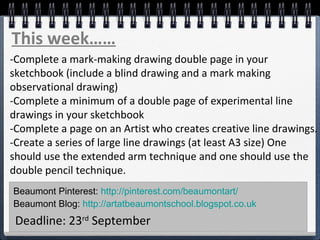 This week…… 
-Complete a mark-making drawing double page in your 
sketchbook (include a blind drawing and a mark making 
observational drawing) 
-Complete a minimum of a double page of experimental line 
drawings in your sketchbook 
-Complete a page on an Artist who creates creative line drawings. 
-Create a series of large line drawings (at least A3 size) One 
should use the extended arm technique and one should use the 
double pencil technique. 
Beaumont Pinterest: http://pinterest.com/beaumontart/ 
Beaumont Blog: http://artatbeaumontschool.blogspot.co.uk 
Deadline: 23rd September 
