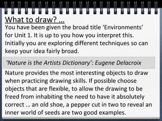 What to draw? … 
You have been given the broad title ‘Environments’ 
for Unit 1. It is up to you how you interpret this. 
Initially you are exploring different techniques so can 
keep your idea fairly broad. 
‘Nature is the Artists Dictionary’: Eugene Delacroix 
Nature provides the most interesting objects to draw 
when practicing drawing skills. If possible choose 
objects that are flexible, to allow the drawing to be 
freed from inhabiting the need to have it absolutely 
correct … an old shoe, a pepper cut in two to reveal an 
inner world of seeds are two good examples. 
 