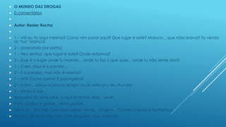 

O MUNDO DAS DROGAS



0 comentários




Autor: Renier Rocha




1 – Véi eu to aqui mesmo? Como vim parar aqui? Que lugar é este? Maluco... que nóia brava!! To vendo
as “luz” branca!



2 – (passando por perto)



1 – Hey senhor, que lugar é este? Onde estamos?



2 – Esse é o lugar onde tu manda... onde tu faz o que quer... onde tu não sente dor!!!



1 – Cara, aqui é o paraíso...



2 – É o paraíso, mas não é eterno!!



1 – Hã? Como assim? É passageiro?



2 – é Sim... daqui a pouco tempo você volta pro teu mundo!



1 – Então é isso...



Roqueira: Eu amo rock, o rock é minha vida... yeah



Paty: Gastar e gastar... Amo gastar...



Nerd: Ih... Estudar, Descobrir coisas novas... Origens... Conhecimento é fantástico!



Timida: (entra e não fala com ninguém, mas sorrindo)

 