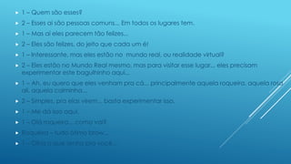 

1 – Quem são esses?



2 – Esses aí são pessoas comuns... Em todos os lugares tem.



1 – Mas aí eles parecem tão felizes...



2 – Eles são felizes, do jeito que cada um é!



1 – Interessante, mas eles estão no mundo real, ou realidade virtual?



2 – Eles estão no Mundo Real mesmo, mas para visitar esse lugar... eles precisam
experimentar este bagulhinho aqui...



1 – Ah, eu quero que eles venham pra cá... principalmente aquela roqueira, aquela rosa
ali, aquela calminha...



2 – Simples, pra elas virem... basta experimentar isso.



1 – Me dá isso aqui.



1 – Olá roqueira... como vai?



Roqueira – tudo ótimo brow...



1 – Olha o que tenho pra você...

 