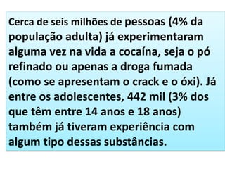 Cerca de seis milhões de pessoas (4% da
população adulta) já experimentaram
alguma vez na vida a cocaína, seja o pó
refinado ou apenas a droga fumada
(como se apresentam o crack e o óxi). Já
entre os adolescentes, 442 mil (3% dos
que têm entre 14 anos e 18 anos)
também já tiveram experiência com
algum tipo dessas substâncias.
 
