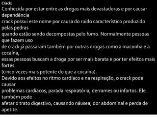 Crack:
Conhecida por estar entre as drogas mais devastadoras e por causar
dependência
crack possui este nome por causa do ruído característico produzido
pelas pedras
quando estão sendo decompostas pelo fumo. Normalmente pessoas
que fazem uso
de crack já passaram também por outras drogas como a maconha e a
cocaína,
essas pessoas buscam a droga por ser mais barata e por ter efeitos mais
fortes
(cinco vezes mais potente do que a cocaína).
Devido aos efeitos no ritmo cardíaco e na respiração, o crack pode
causar
problemas cardíacos, parada respiratória, derrames ou infartos. Ele
também pode
afetar o trato digestivo, causando náusea, dor abdominal e perda de
apetite.
 