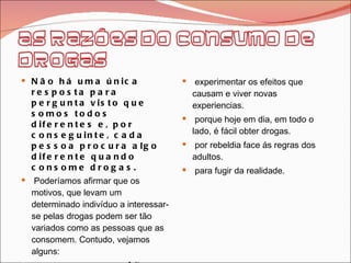 Não há uma única resposta para pergunta visto que somos todos diferentes e, por conseguinte, cada pessoa procura algo diferente quando consome drogas. Poderíamos afirmar que os motivos, que levam um determinado indivíduo a interessar-se pelas drogas podem ser tão variados como as pessoas que as consomem. Contudo, vejamos alguns: prazer que causam os efeitos imediatos. o facto de outros as consumirem. experimentar os efeitos que causam e viver novas experiencias. porque hoje em dia, em todo o lado, é fácil obter drogas. por rebeldia face ás regras dos adultos. para fugir da realidade. 