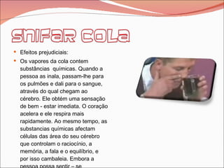 Efeitos prejudiciais: Os vapores da cola contem substâncias  químicas. Quando a pessoa as inala, passam-lhe para os pulmões e dali para o sangue, através do qual chegam ao cérebro. Ele obtém uma sensação de bem - estar imediata. O coração acelera e ele respira mais rapidamente. Ao mesmo tempo, as substancias químicas afectam células das área do seu cérebro que controlam o raciocínio, a memória, a fala e o equilíbrio, e por isso cambaleia. Embora a pessoa possa sentir – se  