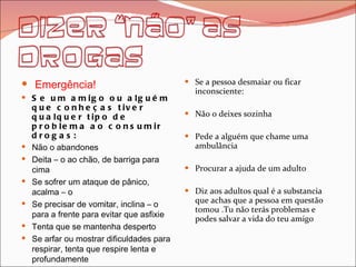 Emergência! Se um amigo ou alguém que conheças tiver qualquer tipo de problema ao consumir drogas: Não o abandones Deita – o ao chão, de barriga para cima Se sofrer um ataque de pânico, acalma – o  Se precisar de vomitar, inclina – o para a frente para evitar que asfixie Tenta que se mantenha desperto  Se arfar ou mostrar dificuldades para respirar, tenta que respire lenta e profundamente  Se o teu amigo perder a consciência,  vira – o de lado para evitar a asfixia. Se a pessoa desmaiar ou ficar inconsciente: Não o deixes sozinha Pede a alguém que chame uma ambulância  Procurar a ajuda de um adulto Diz aos adultos qual é a substancia que achas que a pessoa em questão tomou .Tu não terás problemas e podes salvar a vida do teu amigo  
