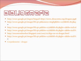 http://www.google.pt/imgres?imgurl=http://www.abracomta.org/drogas2.jpg& http://www.google.pt/images?hl=pt-pt&source=imghp&biw=1276&bih=823&q=PCP&gbv=2&aq=f&aqi=&aql=&oq = http://www.google.pt/images?hl=pt-pt&biw=1276&bih=823&gbv=2&tbs=isch:1&aq=f&aqi=&oq=&q=DROGAS%20-%20PCP http://www.google.pt/images?hl=pt-pt&biw=1276&bih=823&gbv=2&tbs=isch%3A1&sa=1&q=snifar+cola&aq=1&aqi=g2&aql=&oq=snifar+co http://encantosdoorkut.blogspot.com/2007/12/diga-no-as-drogas.html http://www.google.pt/images?hl=pt-pt&biw=1276&bih=823&gbv=2&tbs=isch%3A1&sa=1&q=drogas&aq=f&aqi=g10&aql=&oq = Corpo&mente - drogas 