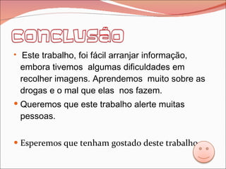 Este trabalho, foi fácil arranjar informação, embora tivemos  algumas dificuldades em recolher imagens. Aprendemos  muito sobre as drogas e o mal que elas  nos fazem.  Queremos que este trabalho alerte muitas pessoas. Esperemos que tenham gostado deste trabalho. 