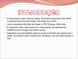 O nosso tema é sobre tipos de drogas. Escolhemos este tema para alertar as pessoas que consumei drogas, dos perigo que correm. Vamos apresentar três tipos de drogas: o PCP, Ecstasy, Snifar cola… É importante sabre como preservar a nossa saúde, daí sabermos os malefícios que as drogas nós podem causar. Esperemos que este trabalho ajude os jovens a entender que apenas tem a perder  ao escolher estas “experiências” perigosas, pois até podem perder a vida. 