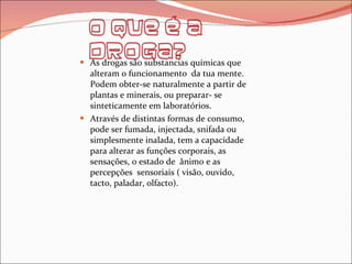 As drogas são substancias químicas que alteram o funcionamento  da tua mente. Podem obter-se naturalmente a partir de plantas e minerais, ou preparar- se sinteticamente em laboratórios. Através de distintas formas de consumo, pode ser fumada, injectada, snifada ou simplesmente inalada, tem a capacidade para alterar as funções corporais, as sensações, o estado de  ânimo e as percepções  sensoriais ( visão, ouvido, tacto, paladar, olfacto). 