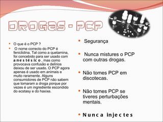 O que é o PCP ? O nome correcto do PCP é feniclidina. Tal como a quetamina, foi concebido para ser usado com  anestésico , mas como provocava confusão e delírios deixou de ser usado. O PCP agora apenas é usado em animais e muito raramente. Alguns consumidores de PCP não sabem que tomaram a droga porque por vezes é um ingrediente escondido do ecstasy e do haxixe. Segurança Nunca mistures o PCP com outras drogas. Não tomes PCP em discotecas. Não tomes PCP se tiveres perturbações mentais.  Nunca injectes 