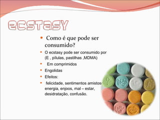 Como é que pode ser consumido? O ecstasy pode ser consumido por (E , pílulas, pastilhas ,MDMA) Em comprimidos Engolidas Efeitos: felicidade, sentimentos amistosos, energia, enjoos, mal – estar, desidratação, confusão. 