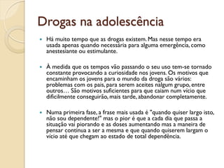 Drogas na adolescência
   Há muito tempo que as drogas existem. Mas nesse tempo era
    usada apenas quando necessária para alguma emergência, como
    anestesiante ou estimulante.

   À medida que os tempos vão passando o seu uso tem-se tornado
    constante provocando a curiosidade nos jovens. Os motivos que
    encaminham os jovens para o mundo da droga são vários:
    problemas com os pais, para serem aceites nalgum grupo, entre
    outros… São motivos suficientes para que caiam num vício que
    dificilmente conseguirão, mais tarde, abandonar completamente.

   Numa primeira fase, a frase mais usada é "quando quiser largo isto,
    não sou dependente!" mas o pior é que a cada dia que passa a
    situação vai piorando e as doses aumentando mas a maneira de
    pensar continua a ser a mesma e que quando quiserem largam o
    vício até que chegam ao estado de total dependência.
 
