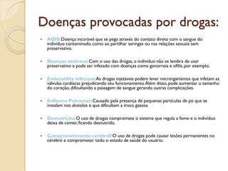 Doenças provocadas por drogas:
   AIDS: Doença incurável que se pega através do contato direto com o sangue do
    indivíduo contaminado, como ao partilhar seringas ou nas relações sexuais sem
    preservativo.

   Doenças venéreas: Com o uso das drogas, o indivíduo não se lembra de usar
    preservativo e pode ser infetado com doenças como gonorreia e sífilis, por exemplo.

   Endocardite infeciosa: As drogas injetáveis podem levar microrganismos que infetam as
    válvulas cardíacas prejudicando seu funcionamento. Além disso, pode aumentar o tamanho
    do coração, dificultando a passagem de sangue gerando outras complicações.

   Enfisema Pulmonar: Causado pela presença de pequenas partículas de pó que se
    instalam nos alvéolos e que dificultam a troca gasosa.

   Desnutrição: O uso de drogas compromete o sistema que regula a fome e o indivíduo
    deixa de comer, ficando desnutrido.

   Comprometimento cerebral: O uso de drogas pode causar lesões permanentes no
    cérebro e comprometer todo o estado de saúde do usuário.
 