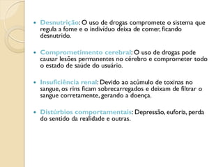    Desnutrição: O uso de drogas compromete o sistema que
    regula a fome e o indivíduo deixa de comer, ficando
    desnutrido.

   Comprometimento cerebral: O uso de drogas pode
    causar lesões permanentes no cérebro e comprometer todo
    o estado de saúde do usuário.

   Insuficiência renal: Devido ao acúmulo de toxinas no
    sangue, os rins ficam sobrecarregados e deixam de filtrar o
    sangue corretamente, gerando a doença.

   Distúrbios comportamentais: Depressão, euforia, perda
    do sentido da realidade e outras.
 
