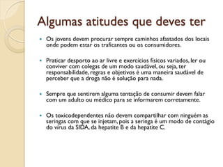 Algumas atitudes que deves ter
   Os jovens devem procurar sempre caminhos afastados dos locais
    onde podem estar os traficantes ou os consumidores.

   Praticar desporto ao ar livre e exercícios físicos variados, ler ou
    conviver com colegas de um modo saudável, ou seja, ter
    responsabilidade, regras e objetivos é uma maneira saudável de
    perceber que a droga não é solução para nada.

   Sempre que sentirem alguma tentação de consumir devem falar
    com um adulto ou médico para se informarem corretamente.

   Os toxicodependentes não devem compartilhar com ninguém as
    seringas com que se injetam, pois a seringa é um modo de contágio
    do vírus da SIDA, da hepatite B e da hepatite C.
 