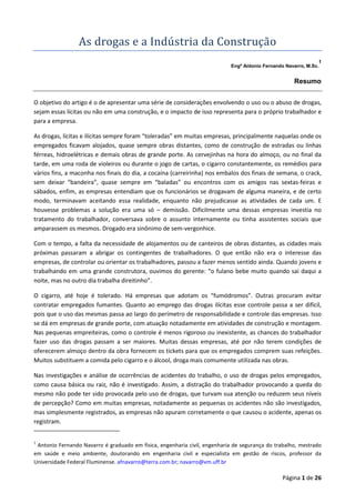 As	drogas	e	a	Indú stria	da	Construçã o	
1
Engº Antonio Fernando Navarro, M.Sc.

Resumo
O objetivo do artigo é o de apresentar uma série de considerações envolvendo o uso ou o abuso de drogas,
sejam essas lícitas ou não em uma construção, e o impacto de isso representa para o próprio trabalhador e
para a empresa.
As drogas, lícitas e ilícitas sempre foram “toleradas” em muitas empresas, principalmente naquelas onde os
empregados ficavam alojados, quase sempre obras distantes, como de construção de estradas ou linhas
férreas, hidroelétricas e demais obras de grande porte. As cervejinhas na hora do almoço, ou no final da
tarde, em uma roda de violeiros ou durante o jogo de cartas, o cigarro constantemente, os remédios para
vários fins, a maconha nos finais do dia, a cocaína (carreirinha) nos embalos dos finais de semana, o crack,
sem deixar “bandeira”, quase sempre em “baladas” ou encontros com os amigos nas sextas-feiras e
sábados, enfim, as empresas entendiam que os funcionários se drogavam de alguma maneira, e de certo
modo, terminavam aceitando essa realidade, enquanto não prejudicasse as atividades de cada um. E
houvesse problemas a solução era uma só – demissão. Dificilmente uma dessas empresas investia no
tratamento do trabalhador, conversava sobre o assunto internamente ou tinha assistentes sociais que
amparassem os mesmos. Drogado era sinônimo de sem-vergonhice.
Com o tempo, a falta da necessidade de alojamentos ou de canteiros de obras distantes, as cidades mais
próximas passaram a abrigar os contingentes de trabalhadores. O que então não era o interesse das
empresas, de controlar ou orientar os trabalhadores, passou a fazer menos sentido ainda. Quando jovens e
trabalhando em uma grande construtora, ouvimos do gerente: “o fulano bebe muito quando sai daqui a
noite, mas no outro dia trabalha direitinho”.
O cigarro, até hoje é tolerado. Há empresas que adotam os “fumódromos”. Outras procuram evitar
contratar empregados fumantes. Quanto ao emprego das drogas ilícitas esse controle passa a ser difícil,
pois que o uso das mesmas passa ao largo do perímetro de responsabilidade e controle das empresas. Isso
se dá em empresas de grande porte, com atuação notadamente em atividades de construção e montagem.
Nas pequenas empreiteiras, como o controle é menos rigoroso ou inexistente, as chances do trabalhador
fazer uso das drogas passam a ser maiores. Muitas dessas empresas, até por não terem condições de
oferecerem almoço dentro da obra fornecem os tickets para que os empregados comprem suas refeições.
Muitos substituem a comida pelo cigarro e o álcool, droga mais comumente utilizada nas obras.
Nas investigações e análise de ocorrências de acidentes do trabalho, o uso de drogas pelos empregados,
como causa básica ou raiz, não é investigado. Assim, a distração do trabalhador provocando a queda do
mesmo não pode ter sido provocada pelo uso de drogas, que turvam sua atenção ou reduzem seus níveis
de percepção? Como em muitas empresas, notadamente as pequenas os acidentes não são investigados,
mas simplesmente registrados, as empresas não apuram corretamente o que causou o acidente, apenas os
registram.

1

Antonio Fernando Navarro é graduado em física, engenharia civil, engenharia de segurança do trabalho, mestrado
em saúde e meio ambiente, doutorando em engenharia civil e especialista em gestão de riscos, professor da
Universidade Federal Fluminense. afnavarro@terra.com.br; navarro@vm.uff.br

Página 1 de 26

 