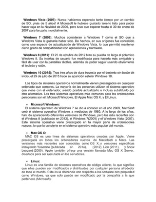 Windows Vista (2007): Nunca habíamos esperado tanto tiempo por un cambio
de SO, ¡más de 5 años! A Microsoft le hubiese gustado tenerlo listo para poder
hacer caja en la Navidad de 2006, pero tuvo que esperar hasta el 30 de enero de
2007 para lanzarlo mundialmente.
Windows 7 (2009): Muchos consideran a Windows 7 como el SO que a
Windows Vista le gustaría haber sido. De hechos, en sus orígenes fue concebido
como una especie de actualización de Windows Vista, lo que permitió mantener
cierto grado de compatibilidad con aplicaciones y hardware.
Windows 8 (2012): El 25 de octubre de 2012 hizo su puesta de larga el polémico
Windows 8. Su interfaz de usuario fue modificada para hacerla más amigable y
fácil de usar con la pantallas táctiles, además de poder seguir usando obviamente
el teclado y ratón.
Windows 10 (2015): Tras tres años de dura travesía por el desierto sin botón de
inicio, el 29 de julio de 2015 hace su aparición estelar Windows 10.
Los tipos de sistemas operativos normalmente vienen precargados en cualquier
ordenado que compres. La mayoría de las personas utilizan el sistema operativo
que viene con el ordenador, siendo posible actualizarlo o incluso substituirlo por
otro alternativo. Los tres sistemas operativos más comunes para los ordenadores
personales son él: Microsoft Windows, El Apple Mac OS X, y El Linux.
 Microsoft Windows:
El sistema operativo de Windows 7 se dio a conocer en el año 2009, Microsoft
creó el sistema operativo Windows a mediados de 1980. A lo largo de los años,
han ido apareciendo diferentes versiones de Windows, pero las más recientes son
el Windows 8 (publicado en 2012), el Windows 7(2009) y el Windows Vista (2007).
Este sistema operativo viene precargado en la mayor parte de ordenadores
nuevos, lo que lo convierte en el sistema operativo más popular del mundo.
 Mac OS X:
MAC OS es una línea de sistemas operativos creados por Apple. Viene
precargada en todos los ordenadores nuevos de Macintosh o Macs. Las
versiones más recientes son conocidas como OS X, y versiones específicas
incluyendo Yosemite (publicada en 2014), (2012), Lion (2011), y Snow
Leopard (2009). Apple también ofrece una versión llamada Mac OS X Server,
diseñada para ser ejecutada en los servidores.
 Linux:
Linux es una familia de sistemas operativos de código abierto, lo que significa
que ellos pueden ser modificados y distribuidos por cualquier persona alrededor
de todo el mundo. Esta es la diferencia con respecto a los software con propiedad
como Windows, ya que solo puede ser modificado por la compañía a la que
pertenece (Microsoft).
 