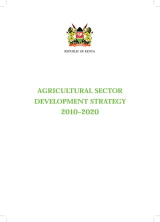 REPUBLIC OF KENYA




           AGRICULTURAL SECTOR
        DEVELOPMENT STRATEGY
                                2010–2020




AGRI CULT U RAL S E C T OR DE VE LOPM E NT S T R AT EG Y 2 0 1 0 – 2 0 2 0   3
 