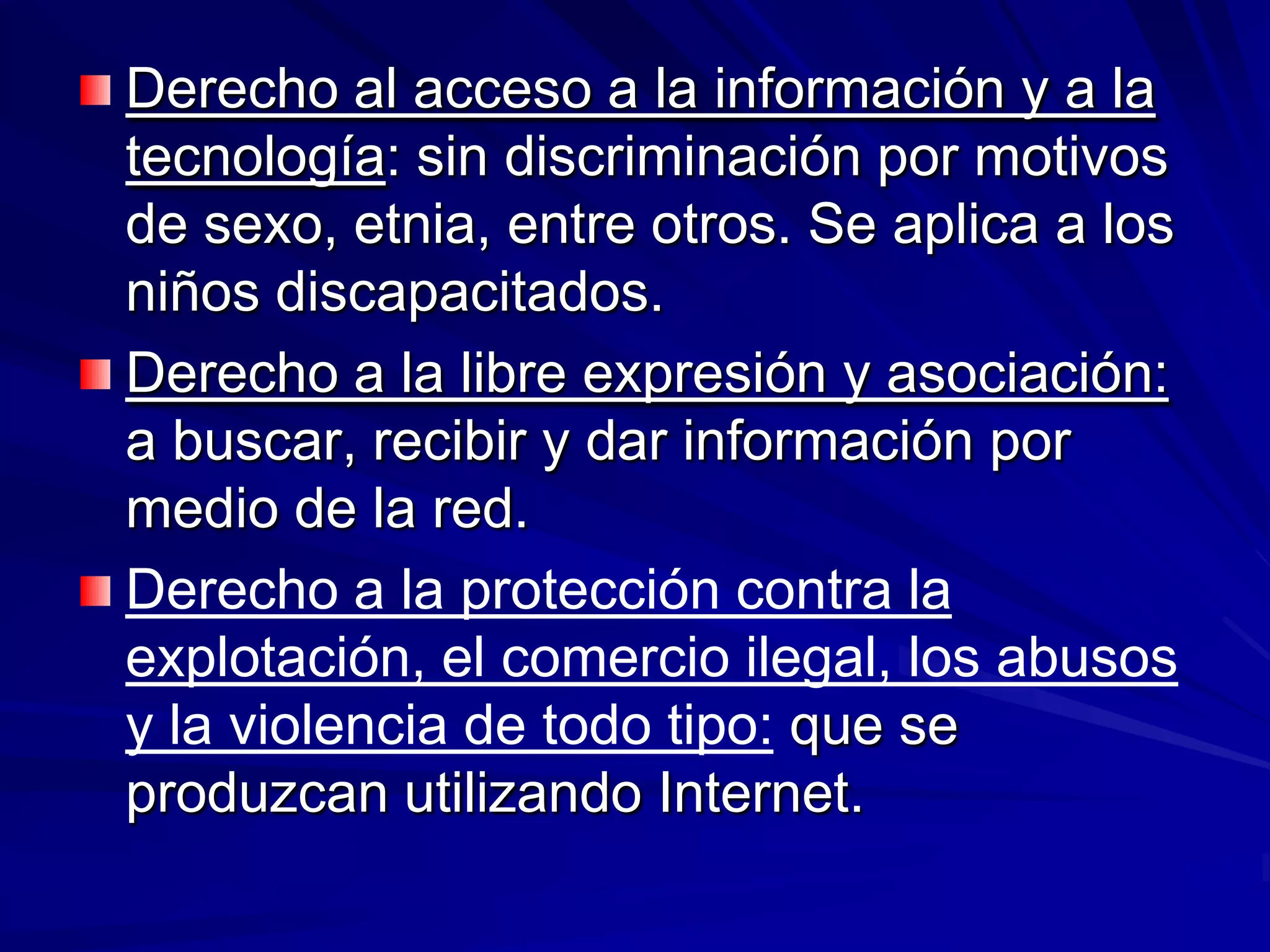 Derecho al acceso a la información y a la
tecnología: sin discriminación por motivos
de sexo, etnia, entre otros. Se aplica a los
niños discapacitados.
Derecho a la libre expresión y asociación:
a buscar, recibir y dar información por
medio de la red.
Derecho a la protección contra la
explotación, el comercio ilegal, los abusos
y la violencia de todo tipo: que se
produzcan utilizando Internet.
 