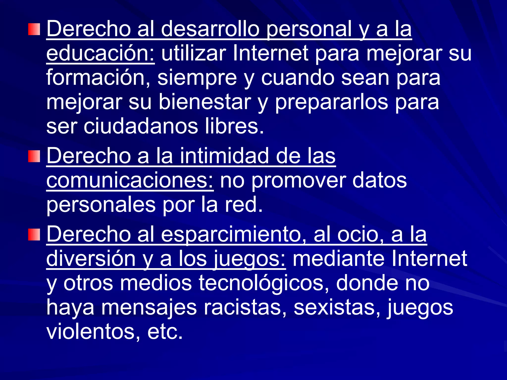Derecho al desarrollo personal y a la
educación: utilizar Internet para mejorar su
formación, siempre y cuando sean para
mejorar su bienestar y prepararlos para
ser ciudadanos libres.
Derecho a la intimidad de las
comunicaciones: no promover datos
personales por la red.
Derecho al esparcimiento, al ocio, a la
diversión y a los juegos: mediante Internet
y otros medios tecnológicos, donde no
haya mensajes racistas, sexistas, juegos
violentos, etc.
 