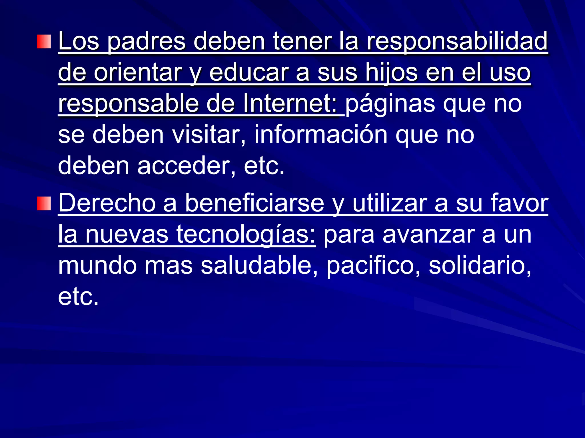 Los padres deben tener la responsabilidad
de orientar y educar a sus hijos en el uso
responsable de Internet: páginas que no
se deben visitar, información que no
deben acceder, etc.
Derecho a beneficiarse y utilizar a su favor
la nuevas tecnologías: para avanzar a un
mundo mas saludable, pacifico, solidario,
etc.
 