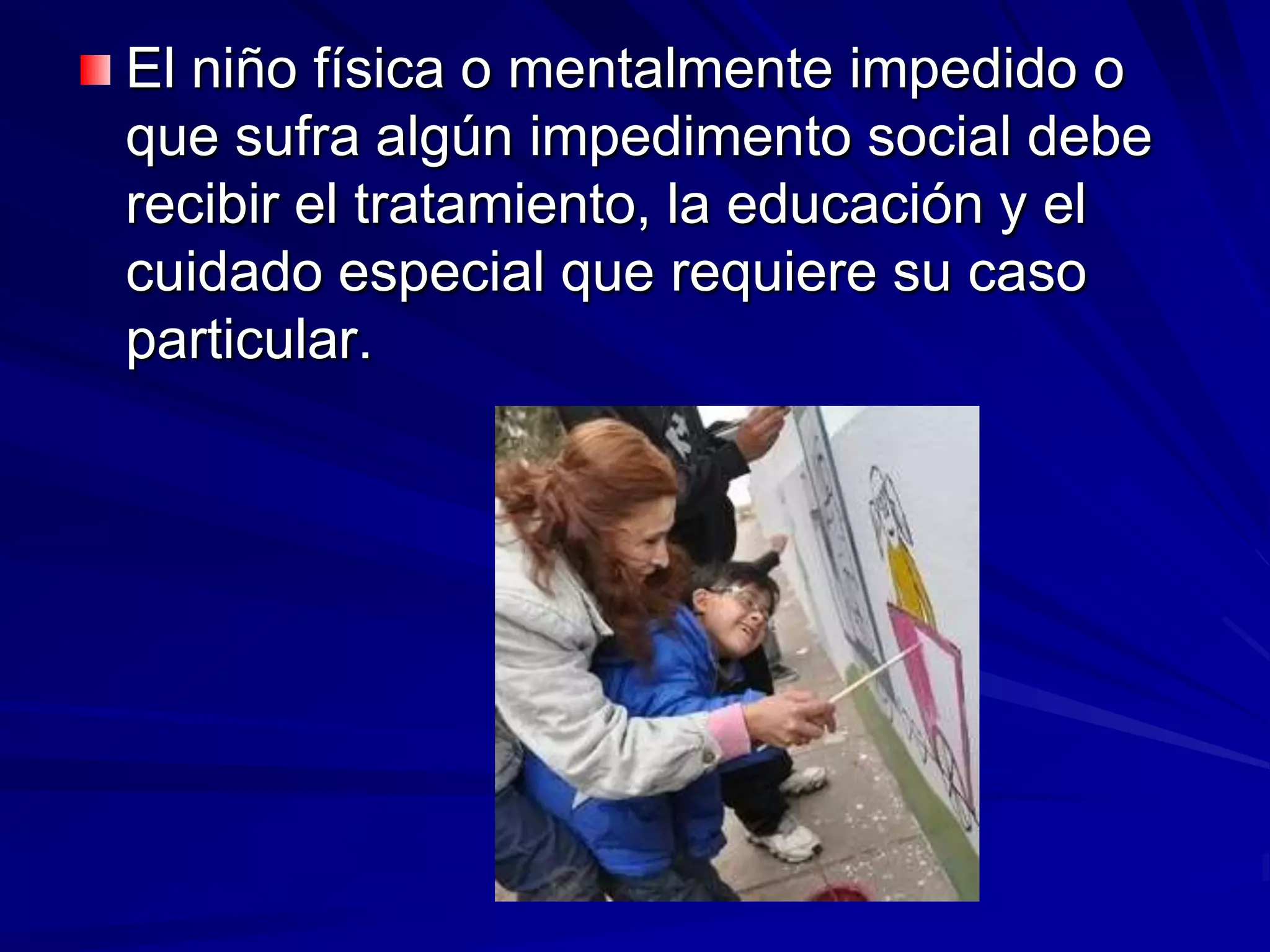 El niño física o mentalmente impedido o
que sufra algún impedimento social debe
recibir el tratamiento, la educación y el
cuidado especial que requiere su caso
particular.
 