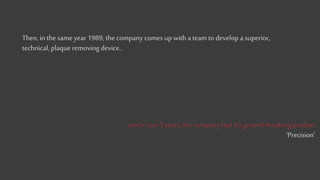 Then, in the same year 1989, the company comes up with a team to develop a superior,
technical, plaque removing device..
..and in just 3 years, the company had it’s ground-breaking product
‘Precision’
 