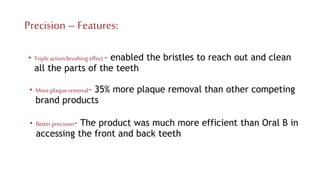 Precision–Features:
• Moreplaqueremoval– 35% more plaque removal than other competing
brand products
• Tripleaction brushing effect – enabled the bristles to reach out and clean
all the parts of the teeth
• Better precision– The product was much more efficient than Oral B in
accessing the front and back teeth
 