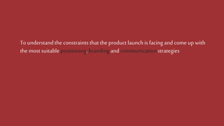 To understandthe constraints thattheproduct launchis facingand come up with
the most suitable positioning,brandingand communicationstrategies
 