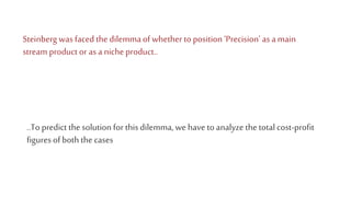 Steinberg was faced the dilemmaof whetherto position ‘Precision’ as a main
stream product or as a niche product..
..To predict the solution for thisdilemma, we have to analyze the totalcost-profit
figures of both the cases
 