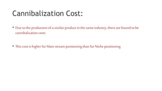 Cannibalization Cost:
• Due to the production of a similar product in the same industry, there are bound to be
cannibalizationcosts
• This cost is higher for Mainstream positioning than for Niche positioning
 