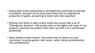 • Having Main stream positioning in the beginning would lead to shortage
of products, and give rise to much more losses due to insignificant
production of goods, accounting to lesser sales than expected
• Shifting from Niche to Main stream would also ensure that a lot of
“Therapeutic Brushers” who usually stick to the higher end range of oral
products, purchase the product even when we shift it to a mainstream
positioning
• When shifted to Main Stream, the profits that we obtain are also
maximized, ensuring greater cash return. (after taking cannibalization
into consideration)
 