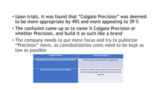 • Upon trials, it was found that “Colgate Precision” was deemed
to be more appropriate by 49% and more appealing to 39 %
• The confusion came up as to name it Colgate Precision or
whether Precision, and build it as such like a brand
• The company needs to put more focus and try to publicize
“Precision” more, as cannibalization costs need to be kept as
low as possible
Colgate Precision Precision by Colgate
Cannibalization would increase by 20% from before Result in lesser Cannibalization of Colgate Plus
Can build on the brand equity of Colgate Should run solely on the properties of the product and
new marketing strategies, which will require a lot more
expenses
 