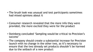 • The brush look was unusual and test participants sometimes
had mixed opinions about it
• Consumer research revealed that the more info they were
provided, the more excited they were for the product
• Steinberg concluded ‘Sampling would be critical to Precision’s
success’
• The company should create a substantial increase for Precision
launch with no change in the other two, as it’s necessary to
ensure that the two already set products shouldn’t be harmed
due to the setback of a new product
 