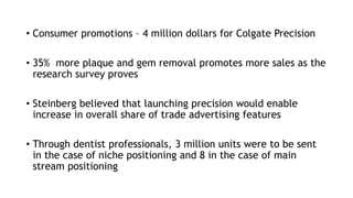• Consumer promotions – 4 million dollars for Colgate Precision
• 35% more plaque and gem removal promotes more sales as the
research survey proves
• Steinberg believed that launching precision would enable
increase in overall share of trade advertising features
• Through dentist professionals, 3 million units were to be sent
in the case of niche positioning and 8 in the case of main
stream positioning
 