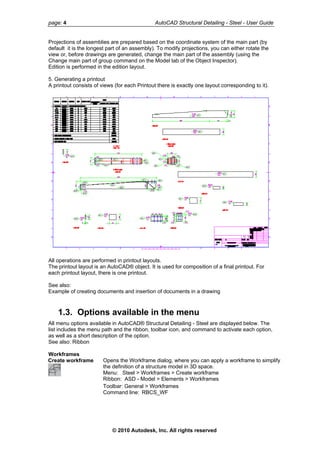 page: 4 AutoCAD Structural Detailing - Steel - User Guide
Projections of assemblies are prepared based on the coordinate system of the main part (by
default it is the longest part of an assembly). To modify projections, you can either rotate the
view or, before drawings are generated, change the main part of the assembly (using the
Change main part of group command on the Model tab of the Object Inspector).
Edition is performed in the edition layout.
5. Generating a printout
A printout consists of views (for each Printout there is exactly one layout corresponding to it).
All operations are performed in printout layouts.
The printout layout is an AutoCAD® object. It is used for composition of a final printout. For
each printout layout, there is one printout.
See also:
Example of creating documents and insertion of documents in a drawing
1.3. Options available in the menu
All menu options available in AutoCAD® Structural Detailing - Steel are displayed below. The
list includes the menu path and the ribbon, toolbar icon, and command to activate each option,
as well as a short description of the option.
See also: Ribbon
Workframes
Create workframe Opens the Workframe dialog, where you can apply a workframe to simplify
the definition of a structure model in 3D space.
Menu: Steel > Workframes > Create workframe
Ribbon: ASD - Model > Elements > Workframes
Toolbar: General > Workframes
Command line: RBCS_WF
© 2010 Autodesk, Inc. All rights reserved
 